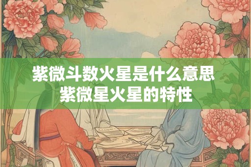 紫微斗数火星是什么意思 紫微星火星的特性