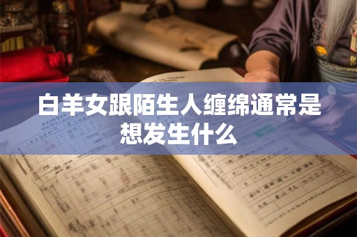 白羊女跟陌生人缠绵通常是想发生什么