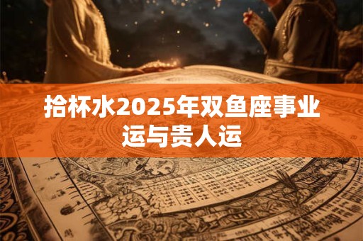 拾杯水2025年双鱼座事业运与贵人运