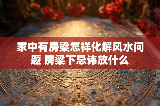 家中有房梁怎样化解风水问题 房梁下忌讳放什么
