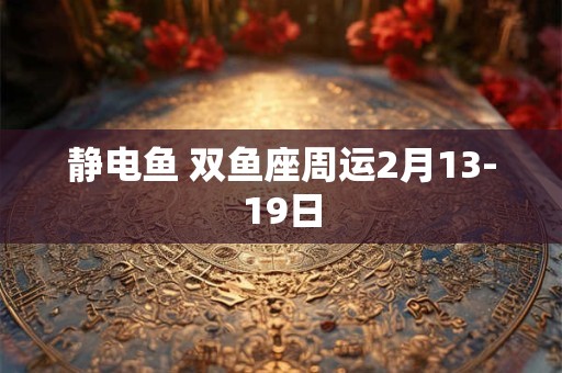 静电鱼 双鱼座周运2月13-19日