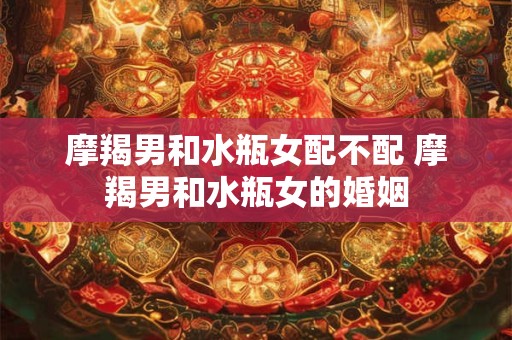 摩羯男和水瓶女配不配 摩羯男和水瓶女的婚姻