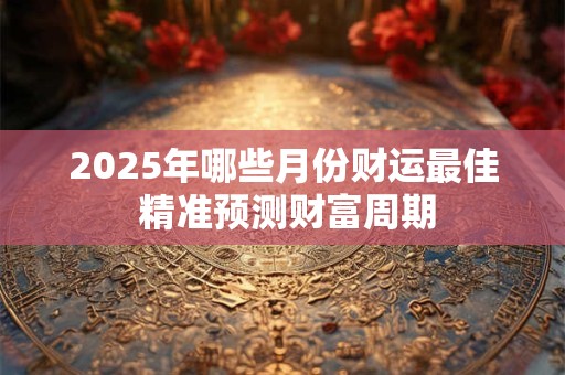 2025年哪些月份财运最佳 精准预测财富周期