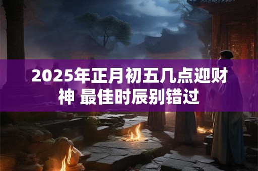 2025年正月初五几点迎财神 最佳时辰别错过