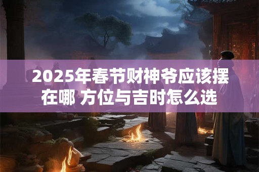 2025年春节财神爷应该摆在哪 方位与吉时怎么选