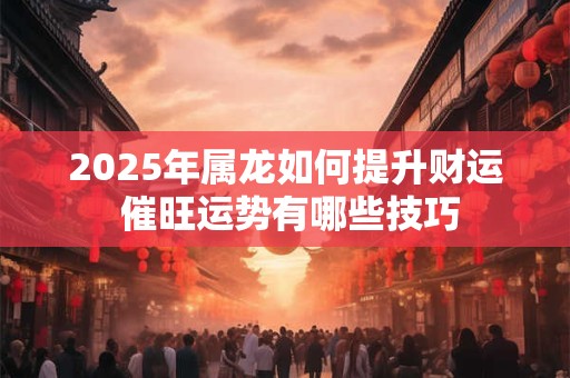 2025年属龙如何提升财运 催旺运势有哪些技巧