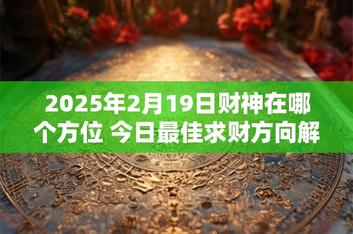 2025年2月19日财神在哪个方位 今日最佳求财方向解析