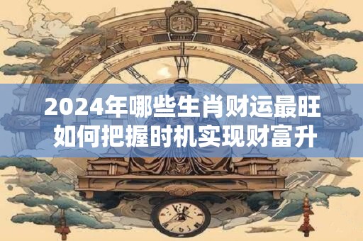 2024年哪些生肖财运最旺 如何把握时机实现财富升级