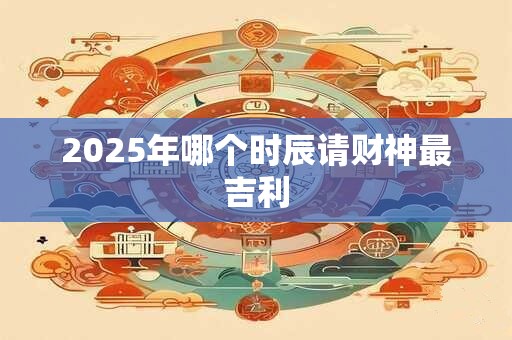 2025年哪个时辰请财神最吉利