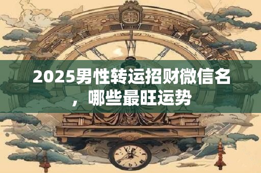 2025男性转运招财微信名，哪些最旺运势