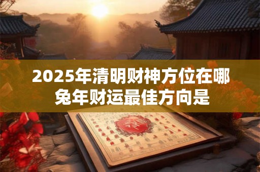 2025年清明财神方位在哪 兔年财运最佳方向是 2025年清明财神方位在哪 兔年财运最佳方向是