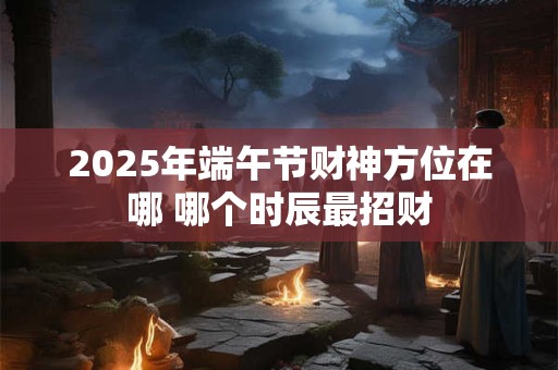 2025年端午节财神方位在哪 哪个时辰最招财