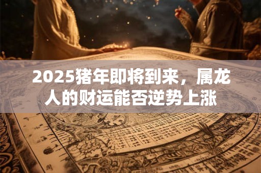 2025猪年即将到来，属龙人的财运能否逆势上涨