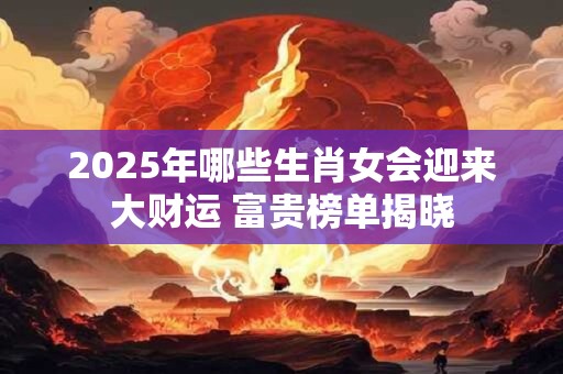 2025年哪些生肖女会迎来大财运 富贵榜单揭晓