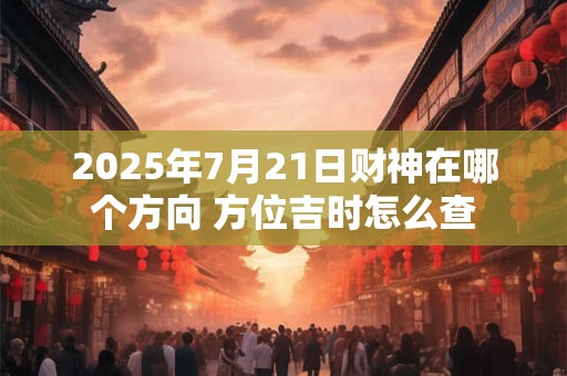 2025年7月21日财神在哪个方向 方位吉时怎么查