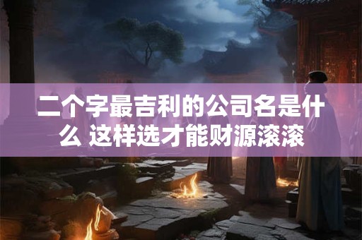 二个字最吉利的公司名是什么 这样选才能财源滚滚