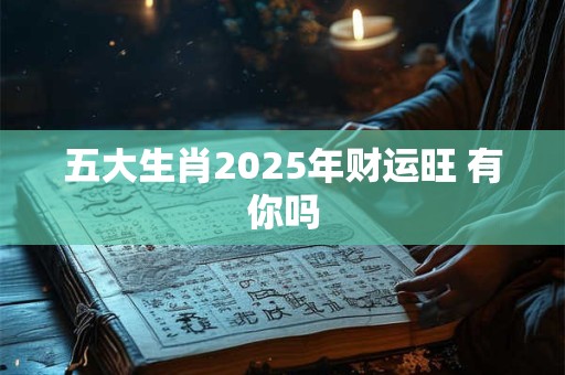 五大生肖2025年财运旺 有你吗