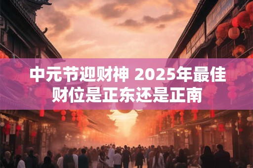 中元节迎财神 2025年最佳财位是正东还是正南