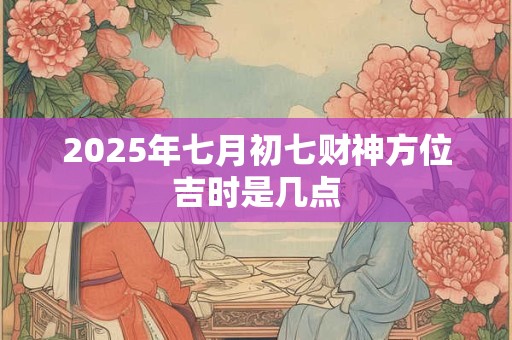 2025年七月初七财神方位吉时是几点