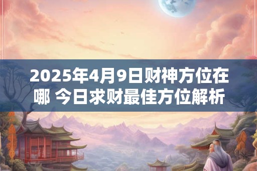2025年4月9日财神方位在哪 今日求财最佳方位解析