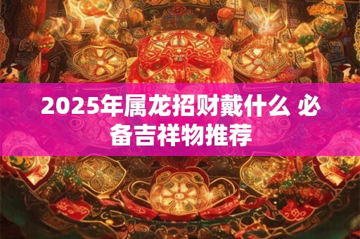 2025年属龙招财戴什么 必备吉祥物推荐