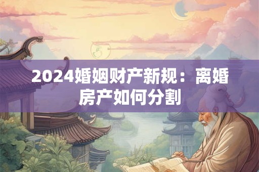 2024婚姻财产新规：离婚房产如何分割