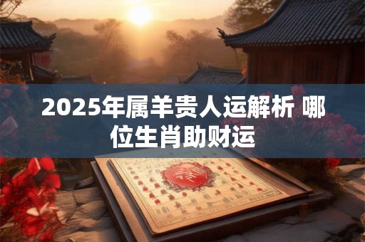 2025年属羊贵人运解析 哪位生肖助财运