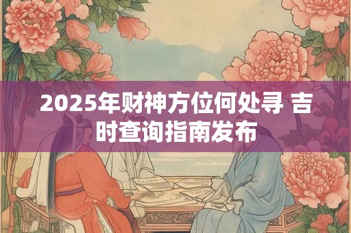 2025年财神方位何处寻 吉时查询指南发布