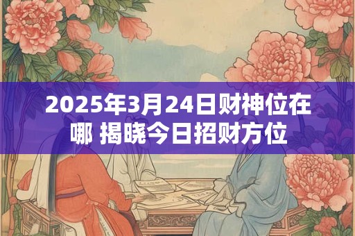 2025年3月24日财神位在哪 揭晓今日招财方位