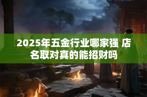 2025年五金行业哪家强 店名取对真的能招财吗