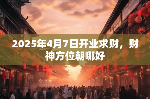 2026年4月7日开业求财,财神方位朝哪好 2026年4月7日开业求财,财神方位朝哪好
