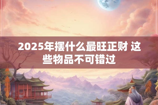 2025年摆什么最旺正财 这些物品不可错过