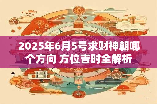 2025年6月5号求财神朝哪个方向 方位吉时全解析