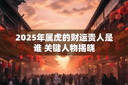 2025年属虎的财运贵人是谁 关键人物揭晓