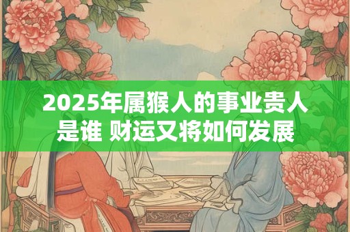 2025年属猴人的事业贵人是谁 财运又将如何发展