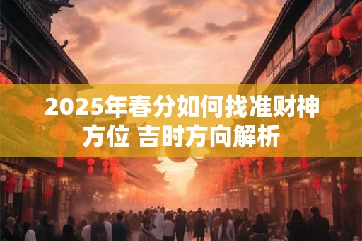 2025年春分如何找准财神方位 吉时方向解析 2025年春分如何找准财神方位 吉时方向解析