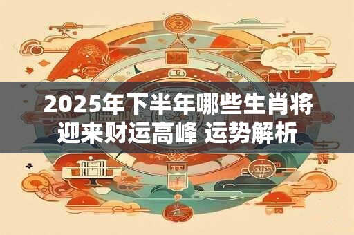 2025年下半年哪些生肖将迎来财运高峰 运势解析