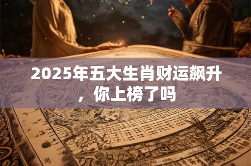 2025年五大生肖财运飙升，你上榜了吗