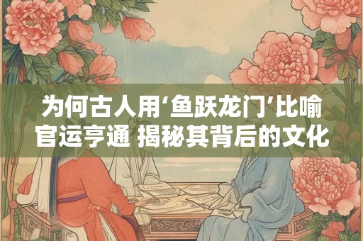 为何古人用‘鱼跃龙门’比喻官运亨通 揭秘其背后的文化内涵