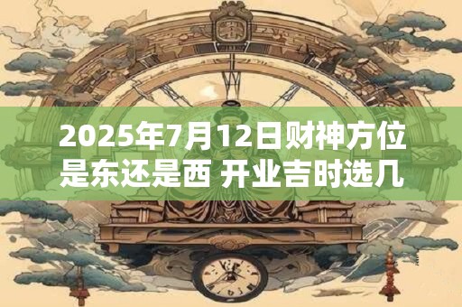 2025年7月12日财神方位是东还是西 开业吉时选几点