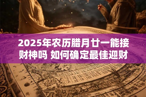 2025年农历腊月廿一能接财神吗 如何确定最佳迎财神吉日