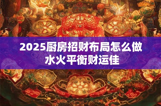 2025厨房招财布局怎么做 水火平衡财运佳