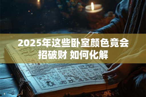 2025年这些卧室颜色竟会招破财 如何化解