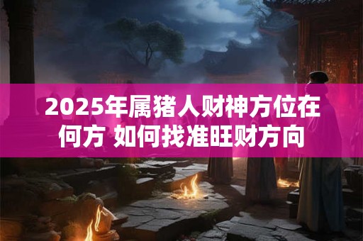 2025年属猪人财神方位在何方 如何找准旺财方向