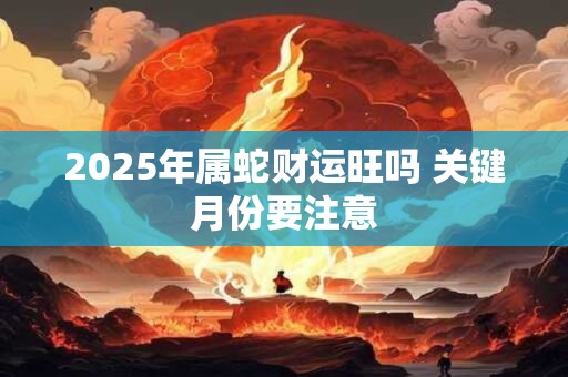2025年属蛇财运旺吗 关键月份要注意