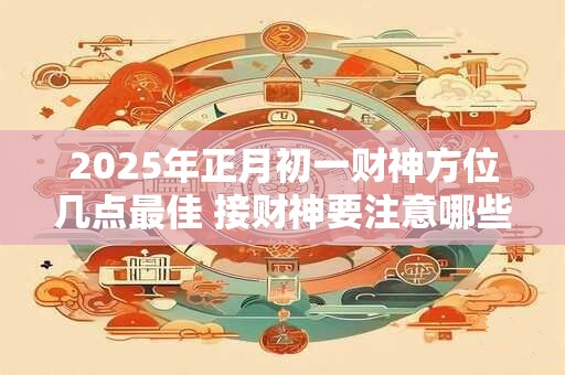 2025年正月初一财神方位几点最佳 接财神要注意哪些禁忌