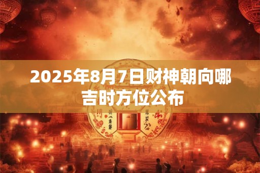 2025年8月7日财神朝向哪 吉时方位公布