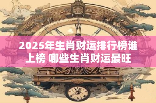 2025年生肖财运排行榜谁上榜 哪些生肖财运最旺