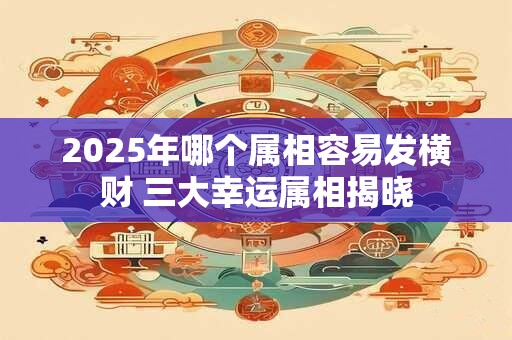 2025年哪个属相容易发横财 三大幸运属相揭晓 2025年哪个属相容易发横财 三大幸运属相揭晓