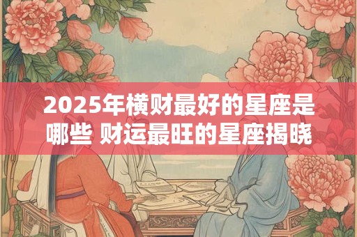 2025年横财最好的星座是哪些 财运最旺的星座揭晓